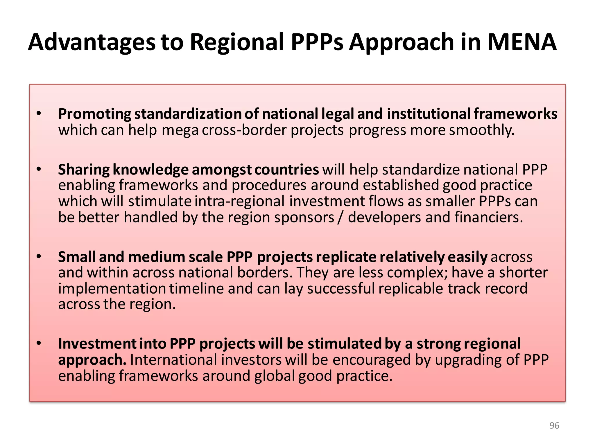 Advantages to Regional PPPs Approach in MENA

• Promoting standardization of national legal and institutional frameworks
  which can help mega cross-border projects progress more smoothly.

• Sharing knowledge amongst countries will help standardize national PPP
  enabling frameworks and procedures around established good practice
  which will stimulate intra-regional investment flows as smaller PPPs can
  be better handled by the region sponsors / developers and financiers.

• Small and medium scale PPP projects replicate relatively easily across
  and within across national borders. They are less complex; have a shorter
  implementation timeline and can lay successful replicable track record
  across the region.

• Investment into PPP projects will be stimulated by a strong regional
  approach. International investors will be encouraged by upgrading of PPP
  enabling frameworks around global good practice.

                                                                              96
 