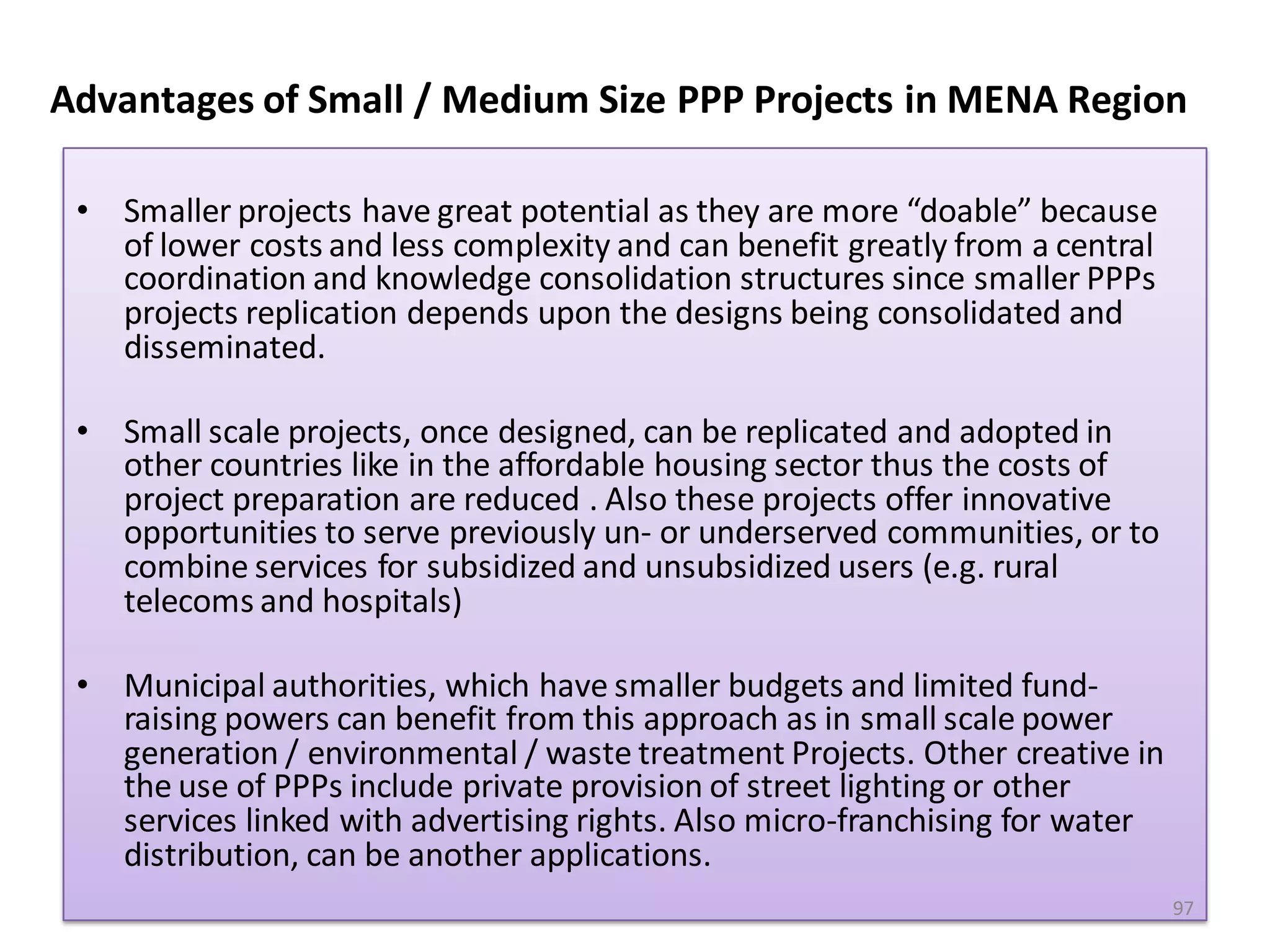 Advantages of Small / Medium Size PPP Projects in MENA Region

 • Smaller projects have great potential as they are more “doable” because
   of lower costs and less complexity and can benefit greatly from a central
   coordination and knowledge consolidation structures since smaller PPPs
   projects replication depends upon the designs being consolidated and
   disseminated.

 • Small scale projects, once designed, can be replicated and adopted in
   other countries like in the affordable housing sector thus the costs of
   project preparation are reduced . Also these projects offer innovative
   opportunities to serve previously un- or underserved communities, or to
   combine services for subsidized and unsubsidized users (e.g. rural
   telecoms and hospitals)

 • Municipal authorities, which have smaller budgets and limited fund-
   raising powers can benefit from this approach as in small scale power
   generation / environmental / waste treatment Projects. Other creative in
   the use of PPPs include private provision of street lighting or other
   services linked with advertising rights. Also micro-franchising for water
   distribution, can be another applications.
                                                                               97
 