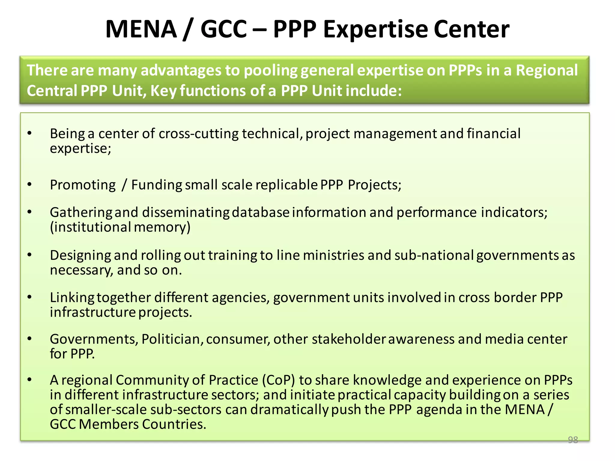MENA / GCC – PPP Expertise Center
There are many advantages to pooling general expertise on PPPs in a Regional
Central PPP Unit, Key functions of a PPP Unit include:

•   Being a center of cross-cutting technical, project management and financial
    expertise;

•   Promoting / Funding small scale replicable PPP Projects;
•   Gathering and disseminating database information and performance indicators;
    (institutional memory)
•   Designing and rolling out training to line ministries and sub-national governments as
    necessary, and so on.
•   Linking together different agencies, government units involved in cross border PPP
    infrastructure projects.
•   Governments, Politician, consumer, other stakeholder awareness and media center
    for PPP.
•   A regional Community of Practice (CoP) to share knowledge and experience on PPPs
    in different infrastructure sectors; and initiate practical capacity building on a series
    of smaller-scale sub-sectors can dramatically push the PPP agenda in the MENA /
    GCC Members Countries.
                                                                                            98
 