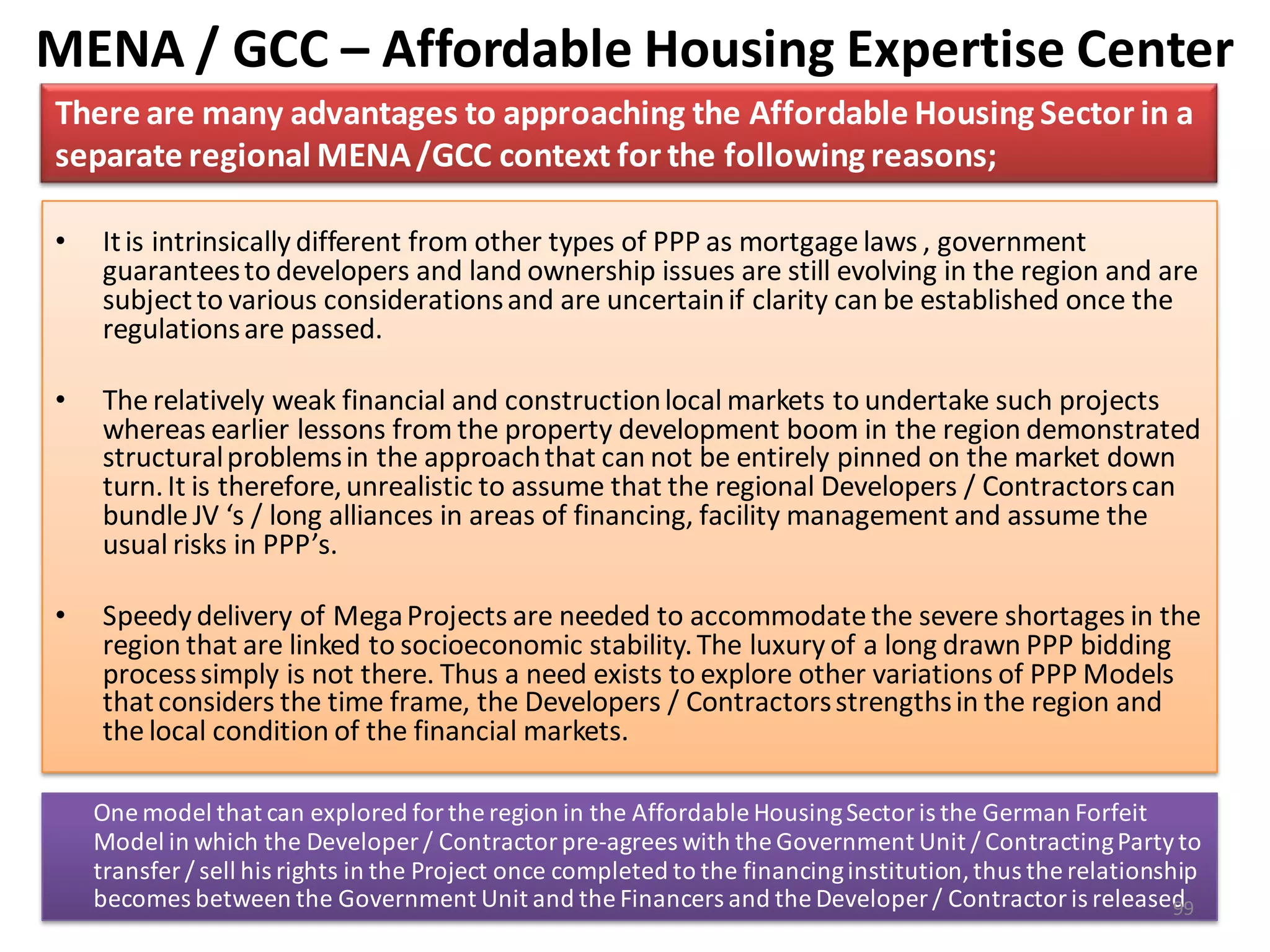 MENA / GCC – Affordable Housing Expertise Center
There are many advantages to approaching the Affordable Housing Sector in a
separate regional MENA /GCC context for the following reasons;

•   It is intrinsically different from other types of PPP as mortgage laws , government
    guarantees to developers and land ownership issues are still evolving in the region and are
    subject to various considerations and are uncertain if clarity can be established once the
    regulations are passed.

•   The relatively weak financial and construction local markets to undertake such projects
    whereas earlier lessons from the property development boom in the region demonstrated
    structural problems in the approach that can not be entirely pinned on the market down
    turn. It is therefore, unrealistic to assume that the regional Developers / Contractors can
    bundle JV ‘s / long alliances in areas of financing, facility management and assume the
    usual risks in PPP’s.

•   Speedy delivery of Mega Projects are needed to accommodate the severe shortages in the
    region that are linked to socioeconomic stability. The luxury of a long drawn PPP bidding
    process simply is not there. Thus a need exists to explore other variations of PPP Models
    that considers the time frame, the Developers / Contractors strengths in the region and
    the local condition of the financial markets.

    One model that can explored for the region in the Affordable Housing Sector is the German Forfeit
    Model in which the Developer / Contractor pre-agrees with the Government Unit / Contracting Party to
    transfer / sell his rights in the Project once completed to the financing institution, thus the relationship
    becomes between the Government Unit and the Financers and the Developer / Contractor is released          99
 