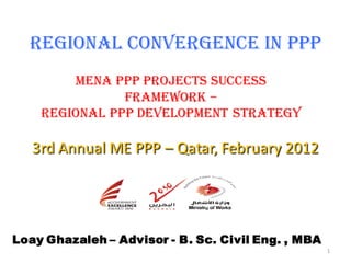 Regional Convergence in PPP
        MENA PPP Projects Success
               Framework –
    Regional PPP Development Strategy

   3rd Annual ME PPP – Qatar, February 2012




Loay Ghazaleh – Advisor - B. Sc. Civil Eng. , MBA
                                                    1
 