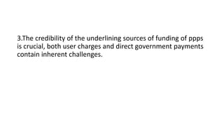 3.The credibility of the underlining sources of funding of ppps
is crucial, both user charges and direct government payments
contain inherent challenges.
 