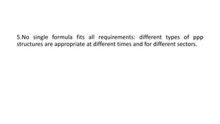 5.No single formula fits all requirements: different types of ppp
structures are appropriate at different times and for different sectors.
 