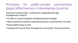 Principles for public-private partnerships
(ppps) effectiveness in developing countries
Economic fundamentals –investments designated for ppp
arrangements need to:
 Fit with a country’s growth and development strategy
 Meet essential economic requirements(such as demand for services)
 Enjoy political buy-in and
 Comply with sound fiscal management and public finance practices.
 