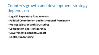 Country’s growth and development strategy
depends on
• Legal & Regulatory Fundamentals
• Political Commitment and Institutional Framework
• Project Selection and Structuring
• Competition and Transparency
• Government Financial Support
• Contract monitoring
 