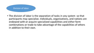• The division of labor is the separation of tasks in any system so that
participants may specialize. Individuals, organizations, and nations are
endowed with or acquire specialized capabilities and either form
combinations or trade to take advantage of the capabilities of others
in addition to their own.
Division of labor
 