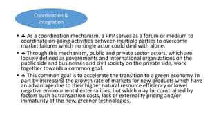 •  As a coordination mechanism, a PPP serves as a forum or medium to
coordinate on-going activities between multiple parties to overcome
market failures which no single actor could deal with alone.
•  Through this mechanism, public and private sector actors, which are
loosely defined as governments and international organizations on the
public side and businesses and civil society on the private side, work
together towards a common goal.
•  This common goal is to accelerate the transition to a green economy, in
part by increasing the growth rate of markets for new products which have
an advantage due to their higher natural resource efficiency or lower
negative environmental externalities, but which may be constrained by
factors such as transaction costs, lack of externality pricing and/or
immaturity of the new, greener technologies.
Coordination &
integration
 