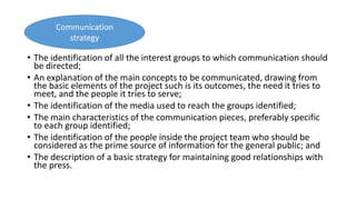 • The identification of all the interest groups to which communication should
be directed;
• An explanation of the main concepts to be communicated, drawing from
the basic elements of the project such is its outcomes, the need it tries to
meet, and the people it tries to serve;
• The identification of the media used to reach the groups identified;
• The main characteristics of the communication pieces, preferably specific
to each group identified;
• The identification of the people inside the project team who should be
considered as the prime source of information for the general public; and
• The description of a basic strategy for maintaining good relationships with
the press.
Communication
strategy
 