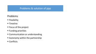 Problems
 Flexibility
 Timeline
 Focus of the project
 Funding priorities
 Communication or understanding
 Autonomy within the partnership
 Conflicts
Problems & solution of ppp
 