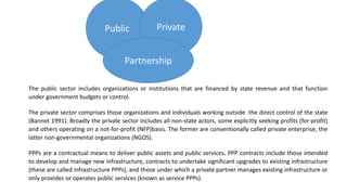 Public Private
Partnership
The public sector includes organizations or institutions that are financed by state revenue and that function
under government budgets or control.
The private sector comprises those organizations and individuals working outside the direct control of the state
(Bannet 1991). Broadly the private sector includes all non-state actors, some explicitly seeking profits (for-profit)
and others operating on a not-for-profit (NFP)basis. The former are conventionally called private enterprise, the
latter non-governmental organizations (NGOS).
PPPs are a contractual means to deliver public assets and public services. PPP contracts include those intended
to develop and manage new infrastructure, contracts to undertake significant upgrades to existing infrastructure
(these are called infrastructure PPPs), and those under which a private partner manages existing infrastructure or
only provides or operates public services (known as service PPPs).
 