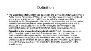 Definition
• The Organization for Economic Co-operation and Development (OECD) defines a
Public-Private Partnership (PPP) as an agreement between the government and
one or more private partners (which may include the operators and the
financers). Within the agreement, the private partners deliver the service so that
the service delivery objectives of the government are aligned with the profit
objectives of the private partners. Furthermore, the effectiveness of the
alignment depends on a sufficient transfer of risk to the private partners.
• According to the International Monetary Fund, PPPs refer to arrangements in
which the private sector supplies infrastructure assets and services that
traditionally have been provided by the government. In addition to private
execution and financing of public investment, PPPs have two other important
characteristics: an emphasis on service provision and investment by the private
sector. In this way, significant risk is transferred from the government to the
private sector.
 