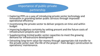 • Exploring PPPs as a way of introducing private sector technology and
innovation in providing better public services through improved
operational efficiency
• Incentivizing the private sector to deliver projects on time and within
budget
• Imposing budgetary certainty by setting present and the future costs of
infrastructure projects over time
• Supplementing limited public sector capacities to meet the growing
demand for infrastructure development
• Extracting long-term value-for-money through appropriate risk transfer to
the private sector over the life of the project – from design/ construction to
operations/ maintenance.
Importance of public-private
partnership
 