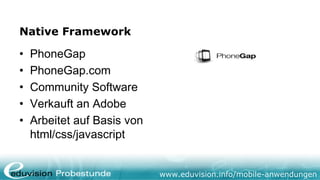 Native Framework

•   PhoneGap
•   PhoneGap.com
•   Community Software
•   Verkauft an Adobe
•   Arbeitet auf Basis von
    html/css/javascript


                             www.eduvision.info/mobile-anwendungen
 