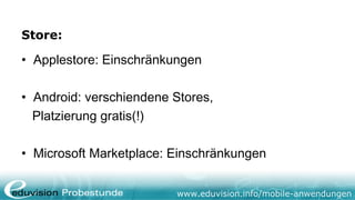 Store:

• Applestore: Einschränkungen

• Android: verschiendene Stores,
  Platzierung gratis(!)

• Microsoft Marketplace: Einschränkungen


                         www.eduvision.info/mobile-anwendungen
 