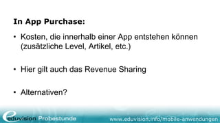 In App Purchase:

• Kosten, die innerhalb einer App entstehen können
  (zusätzliche Level, Artikel, etc.)

• Hier gilt auch das Revenue Sharing

• Alternativen?


                          www.eduvision.info/mobile-anwendungen
 