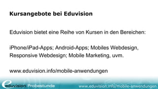 Kursangebote bei Eduvision


Eduvision bietet eine Reihe von Kursen in den Bereichen:

iPhone/iPad-Apps; Android-Apps; Mobiles Webdesign,
Responsive Webdesign; Mobile Marketing, uvm.

www.eduvision.info/mobile-anwendungen

                            www.eduvision.info/mobile-anwendungen
 
