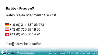 Später Fragen?

Rufen Sie an oder mailen Sie uns!

  +49 (0) 211 237 06 572
  +43 (0) 720 88 19 05
  +41 (0) 435 08 14 91

info@eduvision.de/at/ch

                            www.eduvision.info/mobile-anwendungen
 