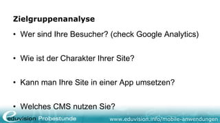 Zielgruppenanalyse

• Wer sind Ihre Besucher? (check Google Analytics)


• Wie ist der Charakter Ihrer Site?


• Kann man Ihre Site in einer App umsetzen?


• Welches CMS nutzen Sie?
                           www.eduvision.info/mobile-anwendungen
 