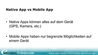 Native App vs Mobile App


• Native Apps können alles auf dem Gerät
  (GPS, Kamera, etc.)

• Mobile Apps haben nur begrenzte Möglichkeiten auf
  einem Gerät


                         www.eduvision.info/mobile-anwendungen
 