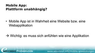 Mobile App:
Plattform unabhängig?


• Mobile App ist in Wahrheit eine Website bzw. eine
  Webapplikation


 Wichtig: es muss sich anfühlen wie eine Applikation



                          www.eduvision.info/mobile-anwendungen
 