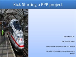 Kick Starting a PPP project
Presentation by :
Mrs. Audrey Mwala
Director of Project Finance & Risk Analysis
The Public Private Partnership Commission,
Malawi1
 