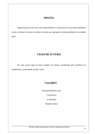 MISSÃO


         Preparar pessoas com uma visão empreendedora e conscientes de suas responsabilidades

sociais, mediante o ensino de saberes escolares que agreguem as potencialidades da sociedade

atual.




                                                  VISÃO DE FUTURO



         Ser uma escola capaz de fazer cumprir sua missão, reconhecida pela excelência no

atendimento à comunidade escolar e local.




                                                                  VALORES

                                                             Responsabilidade social

                                                                      Consciência

                                                                       Cooperação

                                                                   Respeito mútuo




____________________________________________________________________________________________
                                “Não são os alunos que queremos, mas são os alunos que nós temos”.
                                                                                                                                                     10
 
