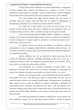 2. MARCO SITUACIONAL: O DIAGNÓSTICO DA ESCOLA
                    A Escola Marieta Santos fundamenta seus fazeres administrativos e pedagógicos
de forma integrada onde o primeiro não funciona sem o segundo e vice-versa. A área
administrativa busca soluções que garantam o sucesso escolar do aluno. A gestão pedagógica
busca apropriar-se dos insumos administrativos para assegurar aos alunos o êxito acadêmico.
                    Uma escola pautada nesse duplo conceito pretende estar num cenário da
excelência educacional, mesmo tendo que lançar mão de medidas de enfrentamento às
demandas que se apresentam como contrários aos primeiros propósitos escolares.
                    Este projeto que se inicia encontra uma escola que precisa crescer nos seus
aspectos estruturais de bom ensino. Que precisa se fortalecer na sua conjuntura de elevar seus
resultados acadêmicos internos e sobre as avaliações de larga escala da qual ela faz parte.
                    Temos hoje uma escola que busca trabalhar interfaces múltiplas que constituem o
educando, favorecendo uma dimensão ampla de pessoa. Para isso, considera nos sues propósitos
escolares e educacionais os aspectos cognitivos, emocionais e os contextos de inserção social e
cultural onde o aluno se encontra.
                    As referências maiores são matrizes que definem as proficiências cognitivas
principalmente, na área da linguagem compreendendo as capacidades amplas de leitura; e da
matemática, envolvendo raciocínios lógicos que permitam transitar pelo mundo dos significados
da comunicação matemática.
                    Ademais, trabalha-se com foco na transmissão de saberes cujas bases são um
conjunto de competências cognitivas e habilidades relacionadas ao saber fazer “coisas” que o
mundo precisa além da escola. Tais fundamentos encontram amparo nos documentos oficiais
que norteiam os currículos das escolas públicas no Brasil.
                    Estes documentos são as Diretrizes Curriculares do Ensino Médio e seus
Parâmetros Curriculares. Daí forma-se todo um currículo, respeitando-se a diversidade das
pessoas, das juventudes, do mundo, ou dos mundos com os quais vivemos e con-vivemos.
                    Busca-se uma escola que encontre o anseio escolar do jovem que hoje frequenta a
escola pública. Um aluno e uma aluna que ao chegar ao Ensino Médio, não todos, mas um
grande percentual encontra-se em condição de aprendizagem e prosseguimento de estudos desta
etapa, aquém do que se espera; do desejável nos aspectos relacionados à apropriação de
conhecimentos prévios suficientes. Esta pessoa que, por vezes, se não tem estímulo e pré-
disposição exatamente pela ausência destes conhecimentos prévios, decide precocemente já na
primeira série do Ensino Médio, abandonar a escola, sem que esta possa fazer muito e sinta suas
forças reduzidas.
                    Este mesmo, que gostaríamos de chamar de cidadão pleno, mas que muitas vezes
não conseguimos alcançar, e que no turno noturno precisa trabalhar e, cansado da rotina de

____________________________________________________________________________________________
                               “Não são os alunos que queremos, mas são os alunos que nós temos”.
                                                                                                                                                    12
 
