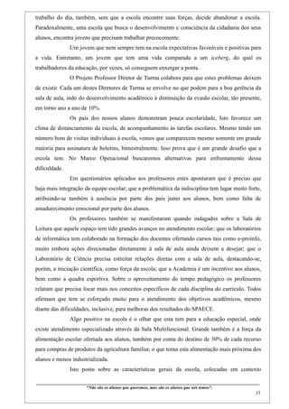 trabalho do dia, também, sem que a escola encontre suas forças, decide abandonar a escola.
Paradoxalmente, uma escola que busca o desenvolvimento e consciência da cidadania dos seus
alunos, encontra jovens que precisam trabalhar precocemente.
                    Um jovem que nem sempre tem na escola expectativas favoráveis e positivas para
a vida. Entretanto, um jovem que tem uma vida comparada a um iceberg, do qual os
trabalhadores da educação, por vezes, só conseguem enxergar a ponta.
                    O Projeto Professor Diretor de Turma colabora para que estes problemas deixem
de existir. Cada um destes Diretores de Turma se envolve no que podem para a boa gerência da
sala de aula, indo do desenvolvimento acadêmico à diminuição da evasão escolar, tão presente,
em torno ano a ano de 10%.
                    Os pais dos nossos alunos demonstram pouca escolaridade, Isto favorece um
clima de distanciamento da escola, de acompanhamento às tarefas escolares. Mesmo tendo um
número bom de visitas individuais à escola, vemos que comparecem mesmo somente em grande
maioria para assinatura de boletins, bimestralmente. Isso prova que é um grande desafio que a
escola tem. No Marco Operacional buscaremos alternativas para enfrentamento dessa
dificuldade.
                    Em questionários aplicados aos professores estes apontaram que é preciso que
haja mais integração da equipe escolar; que a problemática da indisciplina tem lugar muito forte,
atribuindo-se também à ausência por parte dos pais junto aos alunos, bem como falta de
amadurecimento emocional por parte dos alunos.
                    Os professores também se manifestaram quando indagados sobre a Sala de
Leitura que aquele espaço tem tido grandes avanços no atendimento escolar; que os laboratórios
de informática tem colaborado na formação dos docentes ofertando cursos tais como e-proinfo,
muito embora ações direcionadas diretamente à sala de aula ainda deixem a desejar; que o
Laboratório de Ciência precisa estreitar relações diretas com a sala de aula, destacando-se,
porém, a iniciação científica, como força da escola; que a Academia é um incentivo aos alunos,
bem como a quadra esportiva. Sobre o aproveitamento do tempo pedagógico os professores
relatam que precisa focar mais nos conceitos específicos de cada disciplina do currículo. Todos
afirmam que tem se esforçado muito para o atendimento dos objetivos acadêmicos, mesmo
diante das dificuldades, inclusive, para melhoras dos resultados do SPAECE.
                    Algo positivo na escola é o olhar que esta tem para a educação especial, onde
existe atendimento especializado através da Sala Multifuncional. Grande também é a força da
alimentação escolar ofertada aos alunos, também por conta do destino de 30% de cada recurso
para compras de produtos da agricultura familiar, o que torna esta alimentação mais próxima dos
alunos e menos industrializada.
                    Isto posto sobre as características gerais da escola, colocadas em contexto

____________________________________________________________________________________________
                               “Não são os alunos que queremos, mas são os alunos que nós temos”.
                                                                                                                                                    13
 