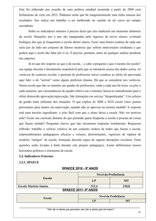 Este foi elaborado por ocasião de uma política estadual assumida a partir de 2009 com
fechamento de ciclo em 2012. Pudemos notar que há imaginariamente uma linha sinuosa dos
resultados. Isto indica um trabalho a ser melhorado no sentido de tal curva ser sempre
ascendente.
        Sobre os indicadores internos é preciso dizer que eles traduzem um momento dinâmico
da escola. Situações ano a ano são repaginadas pelo ingresso de novos alunos, evolução
biológica dos que já frequentam a escola dentre outros. Fazer uma leitura estática de cada ano
seria por de lado um conjunto de fatores mutáveis que sofrem intervenções cotidianas e que
podem aqui e acolá não falar por si só. É preciso, portanto, antes de qualquer análise ponderar
tais aspectos.
        Já no que diz respeito ao que é da escola, - e cabe a pergunta o que é mesmo da escola?-
sua equipe docente é diretamente responsável pelo que se interpreta acerca dos dados acima. As
variáveis do contexto escolar, a permuta de professores talvez conduza ao efeito de aprovação
aqui lido: o do “serrote” como alguns preferem chamar. Há que se considerar tais variáveis.
Numa escola que não se mantém um quadro de professores, onde a cada ano há troca, ou pior a
cada semestre, por circunstâncias do quadro efetivo ser o mínimo, busca-se entendimento para o
efeito distorcido aprovação/reprovação. São formações em serviço “desperdiçadas”. Um esforço
de gestão tenta enfrentar tais situações. O que explica de 2008 a 2010 existir cinco pontos
percentuais para menos em reprovação, quando não se aprovou na mesma medida? A resposta
está num terceiro ingrediente: o jeito fácil com que o aluno deixa a escola. Não ver motivos
nela? Existe um currículo distante do que pretende quem freqüenta a escola à procura de coisas
que façam sentido? Perguntas chaves que não encontram respostas imediatistas. Requerem
reflexão; trabalho e esforço coletivo de um conjunto (todos) de todos que fazem a escola;
empreendimentos pedagógicos eficazes e vorazes, determinantes, vigorosos de ruptura de
modelos “antigos” de escola; formação docente capaz de superar decepções escolares. Estas
questões serão levadas à baila durante este projeto pedagógico. Assim definiremos nossos
horizontes políticos e estruturais de escola.
2.2. Indicadores Externos
2.2.1. SPAECE
                                                  SPAECE 2010 - 9º ANOS
                                                                                              Nível da Proficiência
                           Escola
                                                                                        LP                                      MT
Escola Marieta Santos                                               232,4                                                      238,8
                                                   SPAECE 2011- 9º ANOS

                                                                                                 Nível da Proficiência
                           Escola
                                                                                        LP                                        MT
 ____________________________________________________________________________________________
                               “Não são os alunos que queremos, mas são os alunos que nós temos”.
                                                                                                                                                    15
 