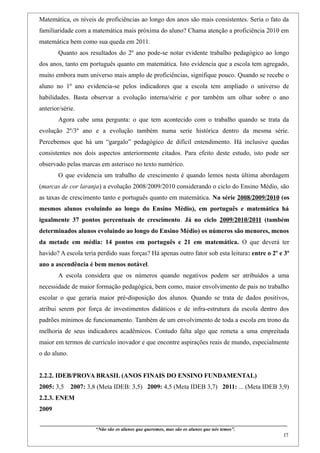 Matemática, os níveis de proficiências ao longo dos anos são mais consistentes. Seria o fato da
familiaridade com a matemática mais próxima do aluno? Chama atenção a proficiência 2010 em
matemática bem como sua queda em 2011.
         Quanto aos resultados do 2º ano pode-se notar evidente trabalho pedagógico ao longo
dos anos, tanto em português quanto em matemática. Isto evidencia que a escola tem agregado,
muito embora num universo mais amplo de proficiências, signifique pouco. Quando se recebe o
aluno no 1º ano evidencia-se pelos indicadores que a escola tem ampliado o universo de
habilidades. Basta observar a evolução interna/série e por também um olhar sobre o ano
anterior/série.
         Agora cabe uma pergunta: o que tem acontecido com o trabalho quando se trata da
evolução 2º/3º ano e a evolução também numa serie histórica dentro da mesma série.
Percebemos que há um “gargalo” pedagógico de difícil entendimento. Há inclusive quedas
consistentes nos dois aspectos anteriormente citados. Para efeito deste estudo, isto pode ser
observado pelas marcas em asterisco no texto numérico.
         O que evidencia um trabalho de crescimento é quando lemos nesta última abordagem
(marcas de cor laranja) a evolução 2008/2009/2010 considerando o ciclo do Ensino Médio, são
as taxas de crescimento tanto e português quanto em matemática. Na série 2008/2009/2010 (os
mesmos alunos evoluindo ao longo do Ensino Médio), em português e matemática há
igualmente 37 pontos percentuais de crescimento. Já no ciclo 2009/2010/2011 (também
determinados alunos evoluindo ao longo do Ensino Médio) os números são menores, menos
da metade em média: 14 pontos em português e 21 em matemática. O que deverá ter
havido? A escola teria perdido suas forças? Há apenas outro fator sob esta leitura: entre o 2º e 3º
ano a ascendência é bem menos notável.
         A escola considera que os números quando negativos podem ser atribuídos a uma
necessidade de maior formação pedagógica, bem como, maior envolvimento de pais no trabalho
escolar o que geraria maior pré-disposição dos alunos. Quando se trata de dados positivos,
atribui serem por força de investimentos didáticos e de infra-estrutura da escola dentro dos
padrões mínimos de funcionamento. Também de um envolvimento de toda a escola em trono da
melhoria de seus indicadores acadêmicos. Contudo falta algo que remeta a uma empreitada
maior em termos de currículo inovador e que encontre aspirações reais de mundo, especialmente
o do aluno.


2.2.2. IDEB/PROVA BRASIL (ANOS FINAIS DO ENSINO FUNDAMENTAL)
2005: 3,5       2007: 3,8 (Meta IDEB: 3,5) 2009: 4,5 (Meta IDEB 3,7) 2011: ... (Meta IDEB 3,9)
2.2.3. ENEM
2009

____________________________________________________________________________________________
                                “Não são os alunos que queremos, mas são os alunos que nós temos”.
                                                                                                                                                     17
 