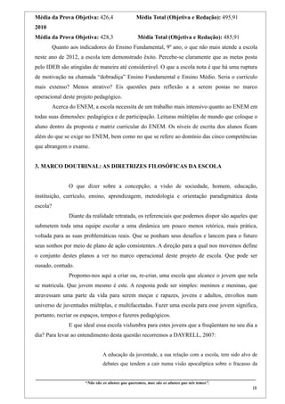 Média da Prova Objetiva: 426,4                                    Média Total (Objetiva e Redação): 495,91
2010
Média da Prova Objetiva: 428,3                                     Média Total (Objetiva e Redação): 485,91
          Quanto aos indicadores do Ensino Fundamental, 9º ano, o que não mais atende a escola
neste ano de 2012, a escola tem demonstrado êxito. Percebe-se claramente que as metas posta
pelo IDEB são atingidas de maneira até considerável. O que a escola nota é que há uma ruptura
de motivação na chamada “dobradiça” Ensino Fundamental e Ensino Médio. Seria o currículo
mais extenso? Menos atrativo? Eis questões para reflexão a a serem postas no marco
operacional deste projeto pedagógico.
          Acerca do ENEM, a escola necessita de um trabalho mais intensivo quanto ao ENEM em
todas suas dimensões: pedagógica e de participação. Leituras múltiplas de mundo que coloque o
aluno dentro da proposta e matriz curricular do ENEM. Os níveis de escrita dos alunos ficam
além do que se exige no ENEM, bem como no que se refere ao domínio das cinco competências
que abrangem o exame.


3. MARCO DOUTRINAL: AS DIRETRIZES FILOSÓFICAS DA ESCOLA


                    O que dizer sobre a concepção; a visão de sociedade, homem, educação,
instituição, currículo, ensino, aprendizagem, metodologia e orientação paradigmática desta
escola?
                    Diante da realidade retratada, os referenciais que podemos dispor são aqueles que
submetem toda uma equipe escolar a uma dinâmica um pouco menos retórica, mais prática,
voltada para as suas problemáticas reais. Que se ponham seus desafios e lancem para o futuro
seus sonhos por meio de plano de ação consistentes. A direção para a qual nos movemos define
o conjunto destes planos a ver no marco operacional deste projeto de escola. Que pode ser
ousado, contudo.
                    Propomo-nos aqui a criar ou, re-criar, uma escola que alcance o jovem que nela
se matricula. Que jovem mesmo é este. A resposta pode ser simples: meninos e meninas, que
atravessam uma parte da vida para serem moças e rapazes, jovens e adultos, envoltos num
universo de juventudes múltiplas, e multifacetadas. Fazer uma escola para esse jovem significa,
portanto, recriar os espaços, tempos e fazeres pedagógicos.
                    E que ideal essa escola vislumbra para estes jovens que a freqüentam no seu dia a
dia? Para levar ao entendimento desta questão recorremos a DAYRELL, 2007:


                                           A educação da juventude, a sua relação com a escola, tem sido alvo de
                                           debates que tendem a cair numa visão apocalíptica sobre o fracasso da

____________________________________________________________________________________________
                               “Não são os alunos que queremos, mas são os alunos que nós temos”.
                                                                                                                                                    18
 