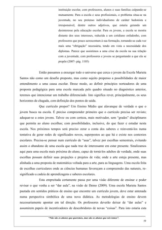 instituição escolar, com professores, alunos e suas famílias culpando-se
                                           mutuamente. Para a escola e seus profissionais, o problema situa-se na
                                           juventude, no seu pretenso individualismo de caráter hedonista e
                                           irresponsável, dentre outros adjetivos, que estaria gerando um
                                           desinteresse pela educação escolar. Para os jovens, a escola se mostra
                                           distante dos seus interesses, reduzida a um cotidiano enfadonho, com
                                           professores que pouco acrescentam à sua formação, tornando-se cada vez
                                           mais uma “obrigação” necessária, tendo em vista a necessidade dos
                                           diplomas. Parece que assistimos a uma crise da escola na sua relação
                                           com a juventude, com professores e jovens se perguntando a que ela se
                                           propõe (2007- pág. 1105)


                    Então passamos a enxergar todo o universo que cerca o jovem da Escola Marieta
Santos não como um desafio proposto, mas como sujeito propenso a possibilidades de maior
entendimento a uma causa escolar. Desse modo, ao definir princípios norteadores de uma
proposta pedagógica para uma escola marcada pelo quadro situado no diagnóstico anterior,
teremos que intencionar um trabalho diferenciado. Isto significa rever, principalmente, os seus
horizontes de chagada, com definição dos pontos de saída.
                    Que currículo propor? Um Ensino Médio que alavanque de verdade o que o
jovem busca na escola. É preciso compreender primeiro que o currículo precisa ser revisto;
adequar-se a estes jovens. Talvez ou com certeza, mais motivador, sem “grades” disciplinares
que permita ao aluno escolhas; com possibilidades, inclusive, do que fazer e estudar nesta
escola. Nos próximos tempos será preciso zerar a conta dos saberes e reinventá-los numa
tentativa de gerar redes de significados novos, superpostos ao que há e existe nos contextos
escolares. Precisa-se pensar num currículo de “asas”, talvez por escolhas semestrais, evitando
assim o abandono de uma escola que nada traz de interessante em estar presente. Sinalizamos
aqui para uma escola mais próxima do aluno, capaz de torná-los adultos de verdade, onde suas
escolhas possam definir suas projeções e projetos de vida; onde a arte esteja presente, mas
alinhada a uma proposta de matemática voltada para a arte, para as linguagens. Uma escola feita
de escolhas curriculares onde as ciências humanas favoreçam a compreensão das naturais, re-
significado a cadeia de aprendizagens e saberes escolares.
                    Esta empreitada certamente passa por uma visão diferente de ensinar e poder
revisar o que venha a ser “dar aula”, na visão de Demo (2009). Uma escola Marieta Santos
pautada em sentidos práticos de ensino que encontre um currículo jovem, deve estar antenada
numa perspectiva simbólica de uma nova didática. As metodologias de ensino devem
necessariamente apontar em tal direção. Os professores deverão deixar de “dar aulas” e
assumirem papeis de incentivadores de descobridores de novas “coisas”. Para isto estaria esta

____________________________________________________________________________________________
                               “Não são os alunos que queremos, mas são os alunos que nós temos”.
                                                                                                                                                    19
 