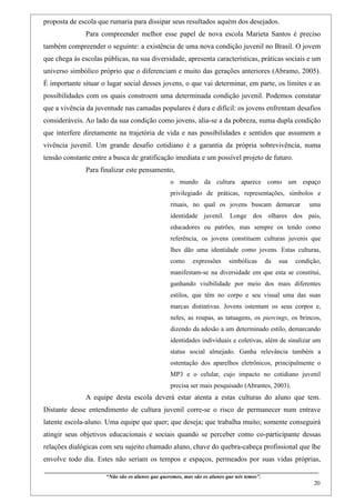 proposta de escola que rumaria para dissipar seus resultados aquém dos desejados.
                    Para compreender melhor esse papel de nova escola Marieta Santos é preciso
também compreender o seguinte: a existência de uma nova condição juvenil no Brasil. O jovem
que chega às escolas públicas, na sua diversidade, apresenta características, práticas sociais e um
universo simbólico próprio que o diferenciam e muito das gerações anteriores (Abramo, 2005).
É importante situar o lugar social desses jovens, o que vai determinar, em parte, os limites e as
possibilidades com os quais constroem uma determinada condição juvenil. Podemos constatar
que a vivência da juventude nas camadas populares é dura e difícil: os jovens enfrentam desafios
consideráveis. Ao lado da sua condição como jovens, alia-se a da pobreza, numa dupla condição
que interfere diretamente na trajetória de vida e nas possibilidades e sentidos que assumem a
vivência juvenil. Um grande desafio cotidiano é a garantia da própria sobrevivência, numa
tensão constante entre a busca de gratificação imediata e um possível projeto de futuro.
                    Para finalizar este pensamento,
                                                                   o mundo da cultura aparece como um espaço
                                                                   privilegiado de práticas, representações, símbolos e
                                                                   rituais, no qual os jovens buscam demarcar                                   uma
                                                                   identidade juvenil. Longe dos olhares dos pais,
                                                                   educadores ou patrões, mas sempre os tendo como
                                                                   referência, os jovens constituem culturas juvenis que
                                                                   lhes dão uma identidade como jovens. Estas culturas,
                                                                   como        expressões          simbólicas          da      sua      condição,
                                                                   manifestam-se na diversidade em que esta se constitui,
                                                                   ganhando visibilidade por meio dos mais diferentes
                                                                   estilos, que têm no corpo e seu visual uma das suas
                                                                   marcas distintivas. Jovens ostentam os seus corpos e,
                                                                   neles, as roupas, as tatuagens, os piercings, os brincos,
                                                                   dizendo da adesão a um determinado estilo, demarcando
                                                                   identidades individuais e coletivas, além de sinalizar um
                                                                   status social almejado. Ganha relevância também a
                                                                   ostentação dos aparelhos eletrônicos, principalmente o
                                                                   MP3 e o celular, cujo impacto no cotidiano juvenil
                                                                   precisa ser mais pesquisado (Abrantes, 2003).
                    A equipe desta escola deverá estar atenta a estas culturas do aluno que tem.
Distante desse entendimento de cultura juvenil corre-se o risco de permanecer num entrave
latente escola-aluno. Uma equipe que quer; que deseja; que trabalha muito; somente conseguirá
atingir seus objetivos educacionais e sociais quando se perceber como co-participante dessas
relações dialógicas com seu sujeito chamado aluno, chave do quebra-cabeça profissional que lhe
envolve todo dia. Estes não seriam os tempos e espaços, permeados por suas vidas próprias,
____________________________________________________________________________________________
                               “Não são os alunos que queremos, mas são os alunos que nós temos”.
                                                                                                                                                    20
 