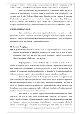 aqueles que os meninos e meninas, moças e rapazes, querem para dar salto a um projeto de vida
adulta? O que faz a escola Marieta Santos no seu trabalho que lhe distancia de tais ideais?
                    Uma colocação última que cabe no contexto: a comunidade, aquela que está no
entorno, ou no centro da escola, os pais dos alunos, ou suas famílias ditas “novas famílias”, que
percepção terão de tudo? Serão convidadas para a discussão temporal e espacial de tudo aqui
dito. Sentirão estas perspectivas nos seus instantes mágicos de mudança. Convidá-la para a
discussão é pertinente, então. Sobretudo, fazê-la perceber por si só, transformações no berço da
escola dos seus filhos, esta será a grande missão e relevância social da Escola Marieta Santos.

4. MARCO OPERACIONAL

                    Para construirmos este marco operacional levamos em conta os dados
apresentados no marco situacional, bem como os princípios orientadores dispostos no marco
doutrinal. A considerar Vasconcelos (2000) compreenderemos este marco a partir de três grandes
dimensões da escola, prevalecendo a organização da mesma.


4.1. Dimensão Pedagógica:
4.1.1. O planejamento: O fazemos sob uma ótica de compartimentalização onde os saberes
     escolares normalmente se apresentam dissociados da rotina ideal de vida do aluno.
     Planejemos “coisas” que, por vezes, não refletem necessidades reais de aprendizado. Os
     olhares devem estar voltados para o que se segue.

                    O planejamento do ensino considerará todos os resultados escolares internos e
externos; as demandas sociais, econômicas e culturais dos alunos; as proficiências apresentadas
pelos alunos ao chegarem na escola, bem como as adquiridas ao longo de sua permanência; os
resultados de permanência dos alunos na instituição; as demandas de formação continuada dos
professores; e todos os aspectos cujas relações latentes estejam intricadas a estes fatores.
                    Por assim dizer, necessita o ato de planejar de envolvimento de equipe capaz de ir
além das informações explícitas que se tem dos alunos; deverá buscar informações adjacentes,
por vezes tácitas no envolvimento social, emocional e cognitivo dos educandos. Cada plano de
aula deverá dispor de mecanismos suficientes para a superação do que não se apresenta como
desejado, esperado dos alunos, desde sua predisposição mais singular à escola até aspectos mais
singulares mais claros tais como motivação e estímulo.
                    Para atender ao aqui disposto os professores se reunião semanalmente, em horário
convergente, nas áreas do conhecimento definidas pelos Parâmetros Curriculares do Ensino
Médio e demais orientações oficiais emanadas dos mesmos. Estas áreas abrangem o currículo
em: linguagens, códigos e suas tecnologias; ciências humanas e suas tecnologias; ciências da
natureza e suas tecnologias; e matemática e suas tecnologias. Nesta última área os professores
____________________________________________________________________________________________
                               “Não são os alunos que queremos, mas são os alunos que nós temos”.
                                                                                                                                                    21
 
