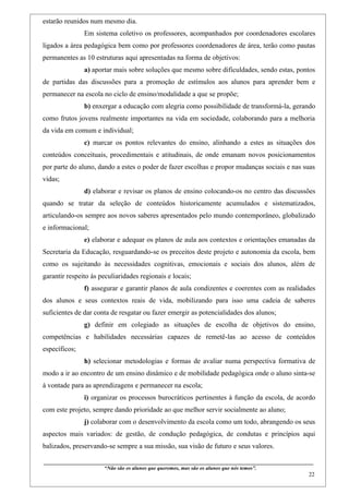 estarão reunidos num mesmo dia.
                    Em sistema coletivo os professores, acompanhados por coordenadores escolares
ligados a área pedagógica bem como por professores coordenadores de área, terão como pautas
permanentes as 10 estruturas aqui apresentadas na forma de objetivos:
                    a) aportar mais sobre soluções que mesmo sobre dificuldades, sendo estas, pontos
de partidas das discussões para a promoção de estímulos aos alunos para aprender bem e
permanecer na escola no ciclo de ensino/modalidade a que se propõe;
                    b) enxergar a educação com alegria como possibilidade de transformá-la, gerando
como frutos jovens realmente importantes na vida em sociedade, colaborando para a melhoria
da vida em comum e individual;
                    c) marcar os pontos relevantes do ensino, alinhando a estes as situações dos
conteúdos conceituais, procedimentais e atitudinais, de onde emanam novos posicionamentos
por parte do aluno, dando a estes o poder de fazer escolhas e propor mudanças sociais e nas suas
vidas;
                    d) elaborar e revisar os planos de ensino colocando-os no centro das discussões
quando se tratar da seleção de conteúdos historicamente acumulados e sistematizados,
articulando-os sempre aos novos saberes apresentados pelo mundo contemporâneo, globalizado
e informacional;
                    e) elaborar e adequar os planos de aula aos contextos e orientações emanadas da
Secretaria da Educação, resguardando-se os preceitos deste projeto e autonomia da escola, bem
como os sujeitando às necessidades cognitivas, emocionais e sociais dos alunos, além de
garantir respeito às peculiaridades regionais e locais;
                    f) assegurar e garantir planos de aula condizentes e coerentes com as realidades
dos alunos e seus contextos reais de vida, mobilizando para isso uma cadeia de saberes
suficientes de dar conta de resgatar ou fazer emergir as potencialidades dos alunos;
                    g) definir em colegiado as situações de escolha de objetivos do ensino,
competências e habilidades necessárias capazes de remetê-las ao acesso de conteúdos
específicos;
                    h) selecionar metodologias e formas de avaliar numa perspectiva formativa de
modo a ir ao encontro de um ensino dinâmico e de mobilidade pedagógica onde o aluno sinta-se
à vontade para as aprendizagens e permanecer na escola;
                    i) organizar os processos burocráticos pertinentes à função da escola, de acordo
com este projeto, sempre dando prioridade ao que melhor servir socialmente ao aluno;
                    j) colaborar com o desenvolvimento da escola como um todo, abrangendo os seus
aspectos mais variados: de gestão, de condução pedagógica, de condutas e princípios aqui
balizados, preservando-se sempre a sua missão, sua visão de futuro e seus valores.

____________________________________________________________________________________________
                               “Não são os alunos que queremos, mas são os alunos que nós temos”.
                                                                                                                                                    22
 