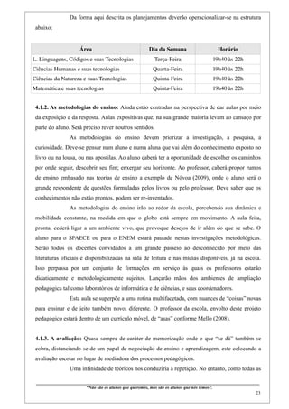 Da forma aqui descrita os planejamentos deverão operacionalizar-se na estrutura
 abaixo:


                            Área                                           Dia da Semana                                  Horário
L. Linguagens, Códigos e suas Tecnologias                                     Terça­Feira                             19h40 às 22h
Ciências Humanas e suas tecnologias                                          Quarta­Feira                             19h40 às 22h
Ciências da Natureza e suas Tecnologias                                      Quinta­Feira                             19h40 às 22h
Matemática e suas tecnologias                                                Quinta­Feira                             19h40 às 22h


 4.1.2. As metodologias do ensino: Ainda estão centradas na perspectiva de dar aulas por meio
 da exposição e da resposta. Aulas expositivas que, na sua grande maioria levam ao cansaço por
 parte do aluno. Será preciso rever noutros sentidos.
                     As metodologias do ensino devem priorizar a investigação, a pesquisa, a
 curiosidade. Deve-se pensar num aluno e numa aluna que vai além do conhecimento exposto no
 livro ou na lousa, ou nas apostilas. Ao aluno caberá ter a oportunidade de escolher os caminhos
 por onde seguir, descobrir seu fim; enxergar seu horizonte. Ao professor, caberá propor rumos
 de ensino embasado nas teorias de ensino a exemplo de Nóvoa (2009), onde o aluno será o
 grande respondente de questões formuladas pelos livros ou pelo professor. Deve saber que os
 conhecimentos não estão prontos, podem ser re-inventados.
                     As metodologias do ensino irão ao redor da escola, percebendo sua dinâmica e
 mobilidade constante, na medida em que o globo está sempre em movimento. A aula feita,
 pronta, cederá ligar a um ambiente vivo, que provoque desejos de ir além do que se sabe. O
 aluno para o SPAECE ou para o ENEM estará pautado nestas investigações metodológicas.
 Serão todos os docentes convidados a um grande passeio ao desconhecido por meio das
 literaturas oficiais e disponibilizadas na sala de leitura e nas mídias disponíveis, já na escola.
 Isso perpassa por um conjunto de formações em serviço às quais os professores estarão
 didaticamente e metodologicamente sujeitos. Lançarão mãos dos ambientes de ampliação
 pedagógica tal como laboratórios de informática e de ciências, e seus coordenadores.
                     Esta aula se superpõe a uma rotina multifacetada, com nuances de “coisas” novas
 para ensinar e de jeito também novo, diferente. O professor da escola, envolto deste projeto
 pedagógico estará dentro de um currículo móvel, de “asas” conforme Mello (2008).


 4.1.3. A avaliação: Quase sempre de caráter de memorização onde o que “se dá” também se
 cobra, distanciando-se de um papel de negociação de ensino e aprendizagem, este colocando a
 avaliação escolar no lugar de mediadora dos processos pedagógicos.
                     Uma infinidade de teóricos nos conduziria à repetição. No entanto, como todas as

 ____________________________________________________________________________________________
                                “Não são os alunos que queremos, mas são os alunos que nós temos”.
                                                                                                                                                     23
 