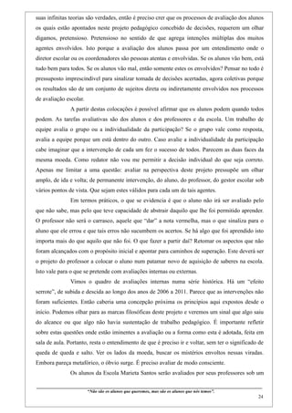 suas infinitas teorias são verdades, então é preciso crer que os processos de avaliação dos alunos
os quais estão apontados neste projeto pedagógico concebido de decisões, requerem um olhar
digamos, pretensioso. Pretensioso no sentido de que agrega intenções múltiplas dos muitos
agentes envolvidos. Isto porque a avaliação dos alunos passa por um entendimento onde o
diretor escolar ou os coordenadores são pessoas atentas e envolvidas. Se os alunos vão bem, está
tudo bem para todos. Se os alunos vão mal, então somente estes os envolvidos? Pensar no todo é
pressuposto imprescindível para sinalizar tomada de decisões acertadas, agora coletivas porque
os resultados são de um conjunto de sujeitos direta ou indiretamente envolvidos nos processos
de avaliação escolar.
                    A partir destas colocações é possível afirmar que os alunos podem quando todos
podem. As tarefas avaliativas são dos alunos e dos professores e da escola. Um trabalho de
equipe avalia o grupo ou a individualidade da participação? Se o grupo vale como resposta,
avalia a equipe porque um está dentro do outro. Caso avalie a individualidade da participação
cabe imaginar que a intervenção de cada um fez o sucesso de todos. Parecem as duas faces da
mesma moeda. Como redator não vou me permitir a decisão individual do que seja correto.
Apenas me limitar a uma questão: avaliar na perspectiva deste projeto pressupõe um olhar
amplo, de ida e volta; de permanente intervenção, do aluno, do professor, do gestor escolar sob
vários pontos de vista. Que sejam estes válidos para cada um de tais agentes.
                    Em termos práticos, o que se evidencia é que o aluno não irá ser avaliado pelo
que não sabe, mas pelo que teve capacidade de abstrair daquilo que lhe foi permitido aprender.
O professor não será o carrasco, aquele que “dar” a nota vermelha, mas o que sinaliza para o
aluno que ele errou e que tais erros não sucumbem os acertos. Se há algo que foi aprendido isto
importa mais do que aquilo que não foi. O que fazer a partir daí? Retomar os aspectos que não
foram alcançados com o propósito inicial e apontar para caminhos de superação. Este deverá ser
o projeto do professor a colocar o aluno num patamar novo de aquisição de saberes na escola.
Isto vale para o que se pretende com avaliações internas ou externas.
                    Vimos o quadro de avaliações internas numa série histórica. Há um “efeito
serrote”, de subida e descida ao longo dos anos de 2006 a 2011. Parece que as intervenções não
foram suficientes. Então caberia uma concepção próxima os princípios aqui expostos desde o
início. Podemos olhar para as marcas filosóficas deste projeto e veremos um sinal que algo saiu
do alcance ou que algo não havia sustentação de trabalho pedagógico. É importante refletir
sobre estas questões onde estão iminentes a avaliação ou a forma como esta é adotada, feita em
sala de aula. Portanto, resta o entendimento de que é preciso ir e voltar, sem ter o significado de
queda de queda e salto. Ver os lados da moeda, buscar os mistérios envoltos nessas viradas.
Embora pareça metafórico, o óbvio surge. É preciso avaliar de modo consciente.
                    Os alunos da Escola Marieta Santos serão avaliados por seus professores sob um

____________________________________________________________________________________________
                               “Não são os alunos que queremos, mas são os alunos que nós temos”.
                                                                                                                                                    24
 