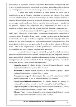 ponto de vista de crescimento, de acertos, não de erros. Este segundo, servirá de escada para
reverter os erros e transformá-los num segundo momento em possibilidade real de certeza no
que fez. São processos subconscientes renovados que devem ser apresentados aos alunos.
                    A partir deste ponto abordaremos as formas técnicas de avaliar com o
entendimento de que as intenções pedagógicas se superpõem aos números. Desse modo
quaisquer métodos ou técnicas somativas de sistematização de saberes devem ser submetidas a
uma apreciação qualitativa, de formação de avaliação contínua porque este mecanismo está para
conduzir e por para fora e não parta finalizar, internalizar introspectivamente, ou seja, dar fim
aos processos. Impede-se esta compreensão pura e simplesmente pelo fato de que as
aprendizagens não têm por si um fim. Não seria a avaliação que daria cabo a este pensamento.
                    A avaliação paralela desse modo é intensa, permanente, dentro dos duzentos dias
letivos legais. Todo dia para ser mais claro, a cada momento que perceber-se a necessidade e
sempre sob a ótica da metáfora de que avaliar é enxergar o processo como as duas faces da
mesma moeda. Não há que se confundir recuperação paralela com recuperação final. Esta
segunda tem seu tempo organizado para além dos duzentos dias letivos calendarizados pela
escola. Quanto à primeira, em quaisquer reuniões de conselho de classe podem já ser definidos
rumos a partir de uma complementação de estudos, quando levada a proposta com seriedade e
responsabilidade. Ou na hora exata que o professor achar conveniente.
                    A escola determinará a seguinte estratégia de apuração de resultados acadêmicos
para coleta de dados ao final de cada bimestre. Vamos perceber que cada componente curricular
agrupa um portfólio de informações acerca do rendimento escolar do aluno ao longo do bimestre
numa perspectiva de somatória escalonada de 0 a 10, valendo para aprovação a aquisição de
uma nota 6,0. Veremos a seguir a estruturação destes valores:
   •    Língua Portuguesa: 02 trabalhos dirigidos (4 pontos); 01 redação (2 pontos); 1 prova
        escrita ao final do bimestre (4 pontos). Total: 10 pontos
   •    Matemática: 02 trabalhos dirigidos (4 pontos); 01 prova discursiva (2 pontos); 1 prova
        escrita ao final do bimestre (4 pontos). Total: 10 pontos
   •    Física/química/biologia: 0 trabalho dirigido (2,5 pontos); 01 prática laboratorial (2,5
        pontos); 1 prova escrita ao final do bimestre (5 pontos). Total: 10 pontos
   •    História/geografia/filosofia/sociologia/arte: 01 trabalho dirigido (2 pontos); 01
        seminário (3 pontos); 1 prova escrita ao final do bimestre (5 pontos). Total: 10 pontos
   •    Língua Estrangeira: 01 trabalho dirigido (2 pontos); conversação e tradução (3 pontos);
        1 prova escrita ao final do bimestre (5 pontos). Total: 10 pontos
   •    Educação Física: 01 trabalho dirigido (2 pontos); prática de educação física (3 pontos);
        1 prova escrita ao final do bimestre (5 pontos). Total: 10 pontos


____________________________________________________________________________________________
                               “Não são os alunos que queremos, mas são os alunos que nós temos”.
                                                                                                                                                    25
 