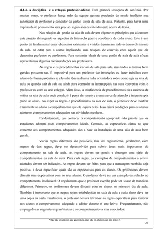 4.1.4. A disciplina e a relação professor-aluno: Com grandes situações de conflitos. Por
muitas vezes, o professor lança mão da equipe gestora perdendo de modo implícito sua
autoridade de professor e condutor da gestão direta da sala de aula. Portanto, para haver uma
ruptura deste pensamento será preciso alguns novos entendimento acerca do tema.
                    Nas relações da gestão da sala de aula devem vigorar os princípios que alicerçam
este projeto abrangendo os aspectos da formação geral e acadêmica de cada aluno. Este é um
ponto de fundamental cujos elementos existentes e vividos demarcam todo o desenvolvimento
da aula, do estar com o aluno, implicando suas relações de convívio com aquele que ele
denomina professor ou professora. Para sustentar ideais de uma gestão de sala de aula eficaz
apresentamos algumas recomendações aos professores.
                    As regras e os procedimentos variam de sala para sala, mas todas as turmas bem
geridas possuem-nas. É impossível para um professor dar instruções ou fazer trabalhos com
alunos de forma produtiva se eles não têm nenhuma linha orientadora sobre como agir na sala de
aula ou quando sair da sala ou ainda para controlar as interrupções nas suas conversas com o
professor ou com os seus colegas. Além disso, a insuficiência de procedimentos ou a ausência de
rotina na sala de aula pode conduzir à perca de tempo e a uma perca de atenção e interesse por
parte do aluno. Ao expor as regras e procedimentos na sala de aula, o professor deve mostrar
claramente ao aluno o comportamento que ele espera deles. Isso criará condições para os alunos
adotarem comportamentos adequados nas atividades escolares.
                    Evidentemente, que conhecer o comportamento apropriado não garante que os
estudantes adotem esses comportamentos ideais. Contudo, as expectativas claras no que
concerne aos comportamentos adequados são a base da instalação de uma sala de aula bem
gerida.
                    Várias regras diferentes são possíveis, mas um regulamento, geralmente, com
menos de dez regras, deve ser desenvolvido para cobrir áreas mais importantes do
comportamento na sala de aula. As regras devem ser gerais e abranger uma série de
comportamentos da sala de aula. Para cada regra, os exemplos de comportamentos a serem
adotados devem ser indicados. As regras devem ser feitas para que a mensagem recebida seja
positiva, e deve especificar quais são as expectativas para os alunos. Os professores devem
discutir suas expectativas com os seus alunos. O professor deve ser um exemplo em relação ao
comportamento intolerável. O regulamento que o professor escolhe pode ser usado de maneiras
diferentes. Primeiro, os professores devem discutir com os alunos no primeiro dia de aula.
Também é importante que as regras sejam estabelecidas na sala de aula e cada aluno deve ter
uma cópia da carta. Finalmente, o professor deverá referir-se às regras específicas para lembrar
aos alunos o comportamento adequado a adotar durante o ano letivo. Frequentemente, são
empregadas as seguintes regras básicas e os comportamentos a elas associados:

____________________________________________________________________________________________
                               “Não são os alunos que queremos, mas são os alunos que nós temos”.
                                                                                                                                                    26
 