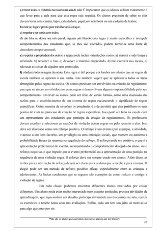 a) trazer todos os materiais necessários na sala de aula: É importante que os alunos saibam exatamente o
que levar para a aula para que esta regra seja seguida. Os alunos precisam de saber se eles
devem levar uma caneta, lápis, calculadora, papel,um notebook ou um caderno de textos;
b) estar no lugar e pronto para trabalhar após o toque;
c) respeitar e ser cortês com todos;
d) não falar ou deixar sua sala quando alguém está falando: esta regra é muito específica e interpela
comportamentos dos estudantes que, se eles são tolerados, podem tornar-se uma fonte de
desordem comportamental;
e) respeitar a propriedade dos outros: a regra pode incluir orientações como: a) manter a sala limpa e
arrumada, b) recolher o lixo, c) devolver o material emprestado, d) não escrever nas mesas, e)
não usar as coisas de alguém sem permissão;
f) obedecer todas as regras da escola: Esta regra é útil porque ela lembra aos alunos que as regras da
escola também se aplicam à sua turma. Isto também sugere que se aplicam a todas as áreas
abrangidas pelas regras da escola. Os alunos precisam ser envolvidos na criação do regulamento
para que se sintam envolvidos por essas regras e desenvolvam alguma responsabilidade pelo seu
comportamento. Envolver os alunos pode ser feito de várias formas, como uma discussão das
razões para o estabelecimento de um sistema de regras esclarecendo o significado de regras
específicas. Outra maneira de envolver os estudantes é o de permitir que eles partilhem os seus
pontos de vista no processo de criação de regras específicas. Isso pode ser feito na escola com
um representante dos estudantes que participa da criação de regulamentos. Os professores
devem escolher e selecionar as sanções da violação dessas regras ou pelo respeito a elas. Isso
deve ser abordado como um reforço positivo. O reforço é um evento (por exemplo, a atividade,
o acesso a um item favorito, um privilégio ou uma interação social), que mantém ou aumenta a
probabilidade futura da resposta na sequência do reforço. O reforço pode ser positivo, o que é a
apresentação preferencial do evento, acompanhando o comportamento desejado do aluno, ou o
reforço negativo, o que impede que o evento preferencial ou a apresentação de uma punição na
sequência de uma violação regra. O reforço deve ser sempre usado nos alunos. Além disso, as
razões para a utilização do reforço devem ser claras para o aluno que a recebe e para a turma. O
elogio pode ser um método de reforço positivo eficaz, especialmente entre as crianças e
adolescentes. As linhas condutoras que se seguem são exemplos de como reduzir e corrigir a
violação de regras.
                     Em cada classe, podemos encontrar diferentes alunos motivados por coisas
diferentes. Um aluno pode estar muito interessado num assunto particular, procura atividades de
aprendizagem, que representam um desafio, participa ativamente nas discussões na sala, realiza
os exercícios e recebe notas altas nas avaliações. Enfim, cada um tem seu jeito de motivar-se
para algo que estar por vir.

____________________________________________________________________________________________
                                “Não são os alunos que queremos, mas são os alunos que nós temos”.
                                                                                                                                                     27
 