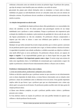 enfatizam a discussão como um método de ensino em primeiro lugar. O professor deve pensar,
que tipo de arranjo é mais benéfico para seus métodos e seu estilo de ensino.
g) posição dos grupos para reduzir distrações entre os estudantes: os locais onde os alunos
trabalham em grupos ou individualmente devem ser colocados numa área com um mínimo de
distrações externas. Os professores devem considerar as distrações potenciais provenientes das
janelas ou portas;

As relações interpessoais na sala de aula

                    A qualidade da relação professor-aluno afeta grandemente se as necessidades dos
alunos são satisfeitas ou não. Os alunos passam uma percentagem enorme de seu tempo
trabalhando com o professor e outros estudantes. Porque os professores são responsáveis pela
avaliação dos trabalhos de estudantes e pela monitoria da qualidade de vida na sala de aula, eles
são figuras proeminentes na vida dos estudantes. Os professores eficazes compreendem o
impacto que têm sobre os alunos e usam essa influência para ajudá-los a se realizarem
academicamente.
Qualquer um que tenha ensinado há já muito tempo percebeu que os alunos querem e precisam
de um professor positivo para ser associado com o rigor, os limites realistas e técnicas de ensino.
A capacidade de produzir uma atitude acolhedora e solidária associado aos objetivos realistas é
uma tarefa difícil para os novos professores. Os professores eficazes devem, ser capazes de
impor o respeito. É sua responsabilidade garantir que os alunos hajam bem em grupo. Ser
caloroso e carinhoso é tão importante quanto como o rigor. O ensino exige uma mistura de
todos estes ingredientes chave. As habilidades de comunicação que se apresentam a seguir vão
ajudar os professores a desenvolverem relacionamentos abertos e eficazes com os alunos.


Estabelecer relacionamento eficaz com os alunos.
1. Criar um sistema aberto, profissional e adequado com os alunos:
Embora as decisões específicas que o professor assume no que concerne ao seu relacionamento
com os alunos dependam da idade destes, os temas básicos relacionados com as relações entre
professor e aluno são semelhantes entre os diferentes níveis de ensino. Uma questão importante
implica saber de que forma é que o professor quer que seu relacionamento com o aluno seja
aberto qual o seu grau de envolvimento. Os professores podem escolher entre três tipos gerais de
relação professor-aluno.
a) Quase uma abertura completa, na qual o professor partilha muitos valores e problemas
pessoais com o aluno;
b) Uma abertura relativa às reações do professor com uma partilha limitada de aspectos que
refletem a vida do professor fora da escola.

____________________________________________________________________________________________
                               “Não são os alunos que queremos, mas são os alunos que nós temos”.
                                                                                                                                                    29
 