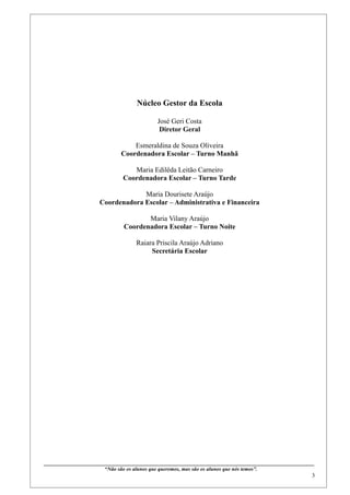 Núcleo Gestor da Escola

                                                            José Geri Costa
                                                             Diretor Geral

                                           Esmeraldina de Souza Oliveira
                                       Coordenadora Escolar – Turno Manhã

                                           Maria Edilêda Leitão Carneiro
                                        Coordenadora Escolar – Turno Tarde

                                        Maria Dourisete Araújo
                           Coordenadora Escolar – Administrativa e Financeira

                                                Maria Vilany Araújo
                                         Coordenadora Escolar – Turno Noite

                                                Raiara Priscila Araújo Adriano
                                                     Secretária Escolar




____________________________________________________________________________________________
                              “Não são os alunos que queremos, mas são os alunos que nós temos”.
                                                                                                                                                    3
 