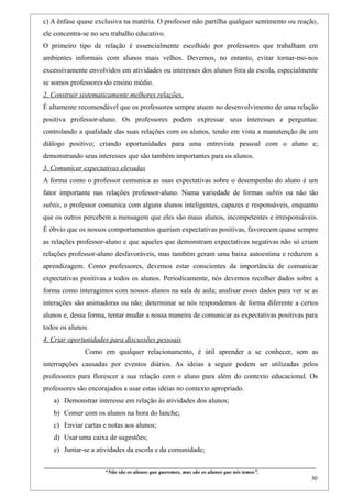 c) A ênfase quase exclusiva na matéria. O professor não partilha qualquer sentimento ou reação,
ele concentra-se no seu trabalho educativo.
O primeiro tipo de relação é essencialmente escolhido por professores que trabalham em
ambientes informais com alunos mais velhos. Devemos, no entanto, evitar tornar-mo-nos
excessivamente envolvidos em atividades ou interesses dos alunos fora da escola, especialmente
se somos professores do ensino médio.
2. Construir sistematicamente melhores relações.
É altamente recomendável que os professores sempre atuem no desenvolvimento de uma relação
positiva professor-aluno. Os professores podem expressar seus interesses e perguntas:
controlando a qualidade das suas relações com os alunos, tendo em vista a manutenção de um
diálogo positivo; criando oportunidades para uma entrevista pessoal com o aluno e;
demonstrando seus interesses que são também importantes para os alunos.
3. Comunicar expectativas elevadas
A forma como o professor comunica as suas expectativas sobre o desempenho do aluno é um
fator importante nas relações professor-aluno. Numa variedade de formas subtis ou não tão
subtis, o professor comunica com alguns alunos inteligentes, capazes e responsáveis, enquanto
que os outros percebem a mensagem que eles são maus alunos, incompetentes e irresponsáveis.
É óbvio que os nossos comportamentos queriam expectativas positivas, favorecem quase sempre
as relações professor-aluno e que aqueles que demonstram expectativas negativas não só criam
relações professor-aluno desfavoráveis, mas também geram uma baixa autoestima e reduzem a
aprendizagem. Como professores, devemos estar conscientes da importância de comunicar
expectativas positivas a todos os alunos. Periodicamente, nós devemos recolher dados sobre a
forma como interagimos com nossos alunos na sala de aula; analisar esses dados para ver se as
interações são animadoras ou não; determinar se nós respondemos de forma diferente a certos
alunos e, dessa forma, tentar mudar a nossa maneira de comunicar as expectativas positivas para
todos os alunos.
4. Criar oportunidades para discussões pessoais
                    Como em qualquer relacionamento, é útil aprender a se conhecer, sem as
interrupções causadas por eventos diários. As ideias a seguir podem ser utilizadas pelos
professores para florescer a sua relação com o aluno para além do contexto educacional. Os
professores são encorajados a usar estas idéias no contexto apropriado.
   a) Demonstrar interesse em relação às atividades dos alunos;
   b) Comer com os alunos na hora do lanche;
   c) Enviar cartas e notas aos alunos;
   d) Usar uma caixa de sugestões;
   e) Juntar-se a atividades da escola e da comunidade;

____________________________________________________________________________________________
                               “Não são os alunos que queremos, mas são os alunos que nós temos”.
                                                                                                                                                    30
 