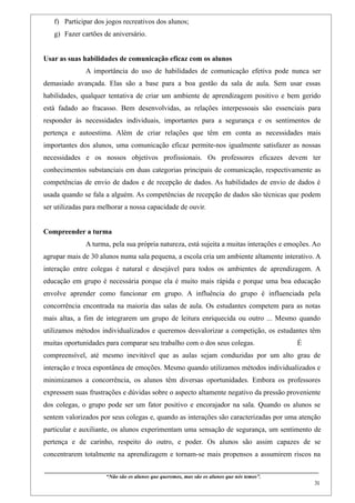 f) Participar dos jogos recreativos dos alunos;
   g) Fazer cartões de aniversário.


Usar as suas habilidades de comunicação eficaz com os alunos
                    A importância do uso de habilidades de comunicação efetiva pode nunca ser
demasiado avançada. Elas são a base para a boa gestão da sala de aula. Sem usar essas
habilidades, qualquer tentativa de criar um ambiente de aprendizagem positivo e bem gerido
está fadado ao fracasso. Bem desenvolvidas, as relações interpessoais são essenciais para
responder às necessidades individuais, importantes para a segurança e os sentimentos de
pertença e autoestima. Além de criar relações que têm em conta as necessidades mais
importantes dos alunos, uma comunicação eficaz permite-nos igualmente satisfazer as nossas
necessidades e os nossos objetivos profissionais. Os professores eficazes devem ter
conhecimentos substanciais em duas categorias principais de comunicação, respectivamente as
competências de envio de dados e de recepção de dados. As habilidades de envio de dados é
usada quando se fala a alguém. As competências de recepção de dados são técnicas que podem
ser utilizadas para melhorar a nossa capacidade de ouvir.


Compreender a turma
                    A turma, pela sua própria natureza, está sujeita a muitas interações e emoções. Ao
agrupar mais de 30 alunos numa sala pequena, a escola cria um ambiente altamente interativo. A
interação entre colegas é natural e desejável para todos os ambientes de aprendizagem. A
educação em grupo é necessária porque ela é muito mais rápida e porque uma boa educação
envolve aprender como funcionar em grupo. A influência do grupo é influenciada pela
concorrência encontrada na maioria das salas de aula. Os estudantes competem para as notas
mais altas, a fim de integrarem um grupo de leitura enriquecida ou outro ... Mesmo quando
utilizamos métodos individualizados e queremos desvalorizar a competição, os estudantes têm
muitas oportunidades para comparar seu trabalho com o dos seus colegas.                                                                  É
compreensível, até mesmo inevitável que as aulas sejam conduzidas por um alto grau de
interação e troca espontânea de emoções. Mesmo quando utilizamos métodos individualizados e
minimizamos a concorrência, os alunos têm diversas oportunidades. Embora os professores
expressem suas frustrações e dúvidas sobre o aspecto altamente negativo da pressão proveniente
dos colegas, o grupo pode ser um fator positivo e encorajador na sala. Quando os alunos se
sentem valorizados por seus colegas e, quando as interações são caracterizadas por uma atenção
particular e auxiliante, os alunos experimentam uma sensação de segurança, um sentimento de
pertença e de carinho, respeito do outro, e poder. Os alunos são assim capazes de se
concentrarem totalmente na aprendizagem e tornam-se mais propensos a assumirem riscos na

____________________________________________________________________________________________
                               “Não são os alunos que queremos, mas são os alunos que nós temos”.
                                                                                                                                                    31
 