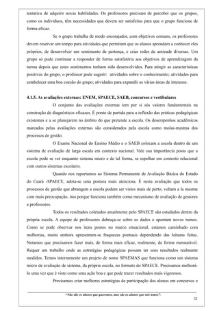 tentativa de adquirir novas habilidades. Os professores precisam de perceber que os grupos,
como os indivíduos, têm necessidades que devem ser satisfeitas para que o grupo funcione de
forma eficaz.
                    Se o grupo trabalha de modo encorajador, com objetivos comuns, os professores
devem reservar um tempo para atividades que permitam que os alunos aprendam a conhecer eles
próprios, de desenvolver um sentimento de pertença, e criar redes de amizade diversas. Um
grupo só pode continuar a responder de forma satisfatória aos objetivos de aprendizagem da
turma depois que estes sentimentos tenham sido desenvolvidos. Para atingir as características
positivas do grupo, o professor pode sugerir: atividades sobre o conhecimento; atividades para
estabelecer uma boa coesão do grupo; atividades para expandir as várias áreas de interesse.


4.1.5. As avaliações externas: ENEM, SPAECE, SAEB, concursos e vestibulares
                    O conjunto das avaliações externas tem por si sós valores fundamentais na
construção de diagnósticos eficazes. É ponto de partida para a reflexão das práticas pedagógicas
existentes e a se planejarem no âmbito do que pretende a escola. Os desempenhos acadêmicos
marcados pelas avaliações externas são considerados pela escola como molas-mestras dos
processos de gestão.
                    O Exame Nacional do Ensino Médio e o SAEB colocam a escola dentro de um
sistema de avaliação de larga escala em contexto nacional. Vale sua importância posto que a
escola pode se ver enquanto sistema micro e de tal forma, se espelhar em contexto relacional
com outros sistemas escolares.
                    Quando nos reportamos ao Sistema Permanente de Avaliação Básica do Estado
do Ceará -SPAECE, adota-se uma postura mais atenciosa. É nesta avaliação que todos os
processos de gestão que abrangem a escola podem ser vistos mais de perto, voltam a la mesma
com mais preocupação, isto porque funciona também como mecanismo de avaliação de gestores
e professores.
                    Todos os resultados coletados anualmente pelo SPAECE são estudados dentro da
própria escola. A equipe de professores debruça-se sobre os dados e apontam novos rumos.
Como se pode observar nos itens postos no marco situacional, estamos caminhado com
melhorias, muito embora apresentem-se fraquezas pontuais dependendo das leituras feitas.
Notamos que precisamos fazer mais, de forma mais eficaz, realmente, de forma mensurável.
Requer um trabalho onde as estratégias pedagógicas possam ter seus resultados realmente
medidos. Temos internamente um projeto de nome SPAEMAS que funciona como um sistema
micro de avaliação de sistema, da própria escola, no formato do SPAECE. Precisamos melhorá-
lo uma vez que é visto como uma ação boa e que pode trazer resultados mais vigorosos.
                    Precisamos criar melhores estratégias de participação dos alunos em concursos e

____________________________________________________________________________________________
                               “Não são os alunos que queremos, mas são os alunos que nós temos”.
                                                                                                                                                    32
 