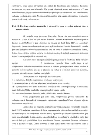 vestibulares. Estes alunos apresentam um caráter de desestímulo em participar. Buscamos
intensamente respostas para tal questão. Um grande número de alunos ao terminarem o 3º ano
de Ensino Médio, sequer demonstram vontade em participar de vestibulares. Esta tem sido uma
realidade constante, ano a ano. Nossos desafios quanto a este aspecto são muitos e precisamos
buscar fortalezas de enfrentamento.


4.1.6. O Currículo escolar: concepção e perspectivas para o ensino noturno com a
     semestralidade


                    O currículo a que propomos desenvolver busca estar em consonância com o
Parecer nº 5/2011, CNE/CEB que institui as novas Diretrizes Curriculares Nacionais para o
Ensino Médio/DCNEM o qual dispomos na íntegra ao final deste PPP por considerar
importante. Nosso currículo deverá assegurar o pleno desenvolvimento do educando voltado
para uma concepção teórico-educacional que leve em conta as dimensões: intelectual, afetiva,
física, ética, estética, política, social e profissional. Assim, do referido documento, retiramos
alguns extratos para justificar este currículo.
                    Lancemos mãos de alguns conceitos para justificar a construção deste currículo
escolar.                                               O planejamento curricular desta escola passa a ser
compreendido de forma estreitamente vinculada às relações que se produzem entre a escola e o
contexto histórico-cultural em que a educação se realiza e se institui, como um elemento,
portanto, integrador entre a escola e a sociedade.
                    Assim, toda a ação de planejar deve considerar:
I – a participação de todos os elementos envolvidos no processo;
II – a necessidade de se priorizar a busca da unidade entre teoria e prática;
III – o planejamento deve partir da realidade concreta e estar voltado para atingir as finalidades
legais do Ensino Médio e definidas no projeto coletivo desta escola;
IV – o reconhecimento da dimensão social e histórica do trabalho docente.
                    Como proporcionar, por outro lado, compreensões globais, totalizantes da
realidade a partir da seleção de componentes e conteúdos curriculares? Como orientar a seleção
de conteúdos no currículo?
                    A resposta a tais perguntas implica buscar relacionar partes e totalidade. Segundo
Kosik (1978), cada fato ou conjunto de fatos, na sua essência, reflete toda a realidade com maior
ou menor riqueza ou completude. Por esta razão, é possível que um fato contribua mais que
outro na explicitação do real. Assim, a possibilidade de se conhecer a totalidade a partir das
partes é dada pela possibilidade de se identificar os fatos ou conjunto de fatos que esclareçam
sobre a essência do real. Outros aspectos a serem considerados estão relacionados com a

____________________________________________________________________________________________
                               “Não são os alunos que queremos, mas são os alunos que nós temos”.
                                                                                                                                                    33
 