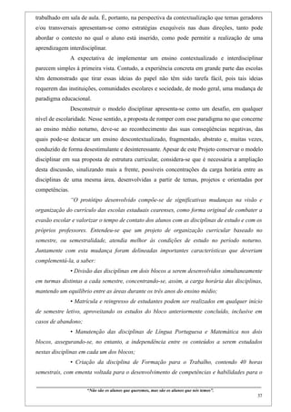 trabalhado em sala de aula. É, portanto, na perspectiva da contextualização que temas geradores
e/ou transversais apresentam-se como estratégias exequíveis nas duas direções, tanto pode
abordar o contexto no qual o aluno está inserido, como pode permitir a realização de uma
aprendizagem interdisciplinar.
                    A expectativa de implementar um ensino contextualizado e interdisciplinar
parecem simples à primeira vista. Contudo, a experiência concreta em grande parte das escolas
têm demonstrado que tirar essas ideias do papel não têm sido tarefa fácil, pois tais ideias
requerem das instituições, comunidades escolares e sociedade, de modo geral, uma mudança de
paradigma educacional.
                    Desconstruir o modelo disciplinar apresenta-se como um desafio, em qualquer
nível de escolaridade. Nesse sentido, a proposta de romper com esse paradigma no que concerne
ao ensino médio noturno, deve-se ao reconhecimento das suas conseqüências negativas, das
quais pode-se destacar um ensino descontextualizado, fragmentado, abstrato e, muitas vezes,
conduzido de forma desestimulante e desinteressante. Apesar de este Projeto conservar o modelo
disciplinar em sua proposta de estrutura curricular, considera-se que é necessária a ampliação
desta discussão, sinalizando mais a frente, possíveis concentrações da carga horária entre as
disciplinas de uma mesma área, desenvolvidas a partir de temas, projetos e orientadas por
competências.
                    “O protótipo desenvolvido compõe-se de significativas mudanças na visão e
organização do currículo das escolas estaduais cearenses, como forma original de combater a
evasão escolar e valorizar o tempo de contato dos alunos com as disciplinas de estudo e com os
próprios professores. Entendeu-se que um projeto de organização curricular baseado no
semestre, ou semestralidade, atendia melhor às condições de estudo no período noturno.
Juntamente com esta mudança foram delineadas importantes características que deveriam
complementá-la, a saber:
                    • Divisão das disciplinas em dois blocos a serem desenvolvidos simultaneamente
em turmas distintas a cada semestre, concentrando-se, assim, a carga horária das disciplinas,
mantendo um equilíbrio entre as áreas durante os três anos do ensino médio;
                    • Matrícula e reingresso de estudantes podem ser realizados em qualquer início
de semestre letivo, aproveitando os estudos do bloco anteriormente concluído, inclusive em
casos de abandono;
                    • Manutenção das disciplinas de Língua Portuguesa e Matemática nos dois
blocos, assegurando-se, no entanto, a independência entre os conteúdos a serem estudados
nestas disciplinas em cada um dos blocos;
                    • Criação da disciplina de Formação para o Trabalho, contendo 40 horas
semestrais, com ementa voltada para o desenvolvimento de competências e habilidades para o

____________________________________________________________________________________________
                               “Não são os alunos que queremos, mas são os alunos que nós temos”.
                                                                                                                                                    37
 