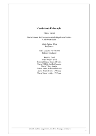 Comissão de Elaboração

                                                             Núcleo Gestor

                           Maria Simone do Nascimento/Maria Rogelvânia Silveira
                                            Conselho Escolar

                                                         Maria Rejane Silva
                                                            Professora

                                                   Maria Luciana Nascimento
                                                      Grêmio Estudantil

                                                       Revisão Final
                                                     Maria Rejane Silva
                                               Esmeraldina de Souza Oliveira
                                               Maria Edilêda Leitão Carneiro
                                                    Maria Vilany Araújo
                                               Carlos André de Sousa Oliveira
                                               Áurea Rita Silveira – 3ª Crede
                                               Marta Maria Leitão – 3ª Crede




____________________________________________________________________________________________
                              “Não são os alunos que queremos, mas são os alunos que nós temos”.
                                                                                                                                                    4
 