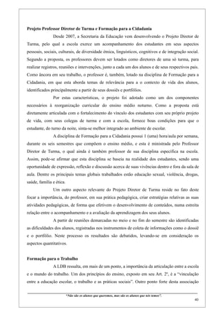 Projeto Professor Diretor de Turma e Formação para a Cidadania
                    Desde 2007, a Secretaria da Educação vem desenvolvendo o Projeto Diretor de
Turma, pelo qual a escola exerce um acompanhamento dos estudantes em seus aspectos
pessoais, sociais, culturais, de diversidade étnica, linguísticos, cognitivos e de integração social.
Segundo a proposta, os professores devem ser lotados como diretores de uma só turma, para
realizar registros, reuniões e intervenções, junto a cada um dos alunos e de seus respectivos pais.
Como âncora em seu trabalho, o professor é, também, lotado na disciplina de Formação para a
Cidadania, em que esta aborda temas de relevância para a o contexto de vida dos alunos,
identificados principalmente a partir de seus dossiês e portfólios.
                    Por estas características, o projeto foi adotado como um dos componentes
necessários à reorganização curricular do ensino médio noturno. Como a proposta está
diretamente articulada com o fortalecimento do vínculo dos estudantes com seu próprio projeto
de vida, com seus colegas de turma e com a escola, fornece boas condições para que o
estudante, do turno da noite, sinta-se melhor integrado ao ambiente de escolar.
                    A disciplina de Formação para a Cidadania possui 1 (uma) hora/aula por semana,
durante os seis semestres que compõem o ensino médio, e esta é ministrada pelo Professor
Diretor de Turma, o qual ainda é também professor de sua disciplina específica na escola.
Assim, pode-se afirmar que esta disciplina se baseia na realidade dos estudantes, sendo uma
oportunidade de expressão, reflexão e discussão acerca de suas vivências dentro e fora da sala de
aula. Dentre os principais temas globais trabalhados estão educação sexual, violência, drogas,
saúde, família e ética.
                    Um outro aspecto relevante do Projeto Diretor de Turma reside no fato deste
focar a importância, do professor, em sua prática pedagógica, criar estratégias relativas as suas
atividades pedagógicas, de forma que efetivem o desenvolvimento de conteúdos, numa estreita
relação entre o acompanhamento e a avaliação da aprendizagem dos seus alunos.
                    A partir de reuniões demarcadas no meio e no fim do semestre são identificadas
as dificuldades dos alunos, registradas nos instrumentos de coleta de informações como o dossiê
e o portfólio. Neste processo os resultados são debatidos, levando-se em consideração os
aspectos quantitativos.


Formação para o Trabalho
                    A LDB ressalta, em mais de um ponto, a importância da articulação entre a escola
e o mundo do trabalho. Um dos princípios do ensino, exposto em seu Art. 2º, é a “vinculação
entre a educação escolar, o trabalho e as práticas sociais”. Outro ponto forte desta associação

____________________________________________________________________________________________
                               “Não são os alunos que queremos, mas são os alunos que nós temos”.
                                                                                                                                                    40
 