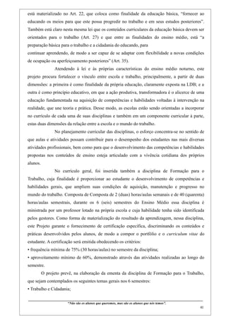 está materializado no Art. 22, que coloca como finalidade da educação básica, “fornecer ao
educando os meios para que este possa progredir no trabalho e em seus estudos posteriores”.
Também está claro nesta mesma lei que os conteúdos curriculares da educação básica devem ser
orientados para o trabalho (Art. 27) e que entre as finalidades do ensino médio, está “a
preparação básica para o trabalho e a cidadania do educando, para
continuar aprendendo, de modo a ser capaz de se adaptar com flexibilidade a novas condições
de ocupação ou aperfeiçoamento posteriores” (Art. 35).
                    Atendendo à lei e às próprias características do ensino médio noturno, este
projeto procura fortalecer o vínculo entre escola e trabalho, principalmente, a partir de duas
dimensões: a primeira é como finalidade da própria educação, claramente exposta na LDB; e a
outra é como princípio educativo, em que a ação produtiva, transformadora é o alicerce de uma
educação fundamentada na aquisição de competências e habilidades voltadas à intervenção na
realidade, que une teoria e prática. Desse modo, as escolas estão sendo orientadas a incorporar
no currículo de cada uma de suas disciplinas e também em um componente curricular à parte,
estas duas dimensões da relação entre a escola e o mundo do trabalho.
                    No planejamento curricular das disciplinas, o esforço concentra-se no sentido de
que aulas e atividades possam contribuir para o desempenho dos estudantes nas mais diversas
atividades profissionais, bem como para que o desenvolvimento das competências e habilidades
propostas nos conteúdos de ensino esteja articulado com a vivência cotidiana dos próprios
alunos.
                    No currículo geral, foi inserida também a disciplina de Formação para o
Trabalho, cuja finalidade é proporcionar ao estudante o desenvolvimento de competências e
habilidades gerais, que ampliem suas condições de aquisição, manutenção e progresso no
mundo do trabalho. Composta de Composta de 2 (duas) horas/aulas semanais e de 40 (quarenta)
horas/aulas semestrais, durante os 6 (seis) semestres do Ensino Médio essa disciplina é
ministrada por um professor lotado na própria escola e cuja habilidade tenha sido identificada
pelos gestores. Como forma de materialização do resultado da aprendizagem, nessa disciplina,
este Projeto garante o fornecimento de certificação específica, discriminando os conteúdos e
práticas desenvolvidos pelos alunos, de modo a compor o portfólio e o curriculum vitae do
estudante. A certificação será emitida obedecendo os critérios:
• frequência mínima de 75% (30 horas/aulas) no semestre da disciplina;
• aproveitamento mínimo de 60%, demonstrado através das atividades realizadas ao longo do
semestre.
          O projeto prevê, na elaboração da ementa da disciplina de Formação para o Trabalho,
que sejam contemplados os seguintes temas gerais nos 6 semestres:
• Trabalho e Cidadania;

____________________________________________________________________________________________
                               “Não são os alunos que queremos, mas são os alunos que nós temos”.
                                                                                                                                                    41
 